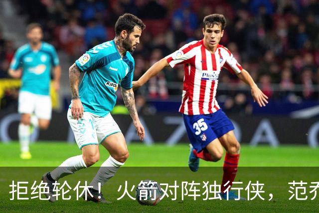 拒绝轮休！火箭对阵独行侠，范乔丹首发出战，斗雷霆再歇？乌度卡太自信
